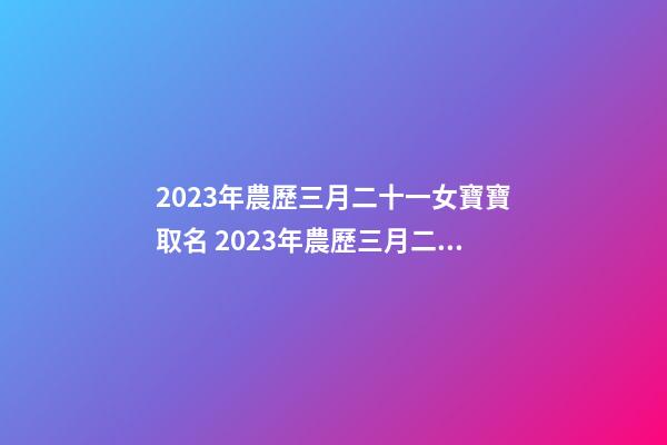 2023年農歷三月二十一女寶寶取名 2023年農歷三月二十一出生好嗎？